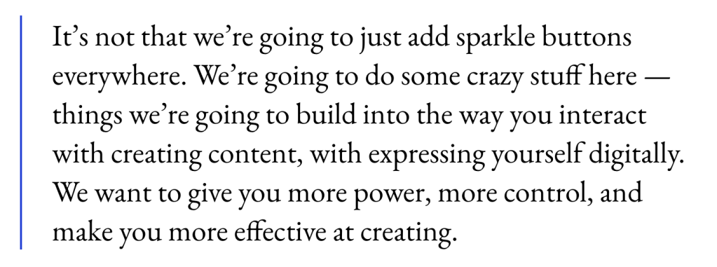 It’s not that we’re going to just add sparkle buttons everywhere. We’re going to do some crazy stuff here — things we’re going to build into the way you interact with creating content, with expressing yourself digitally. We want to give you more power, more control, and make you more effective at creating.